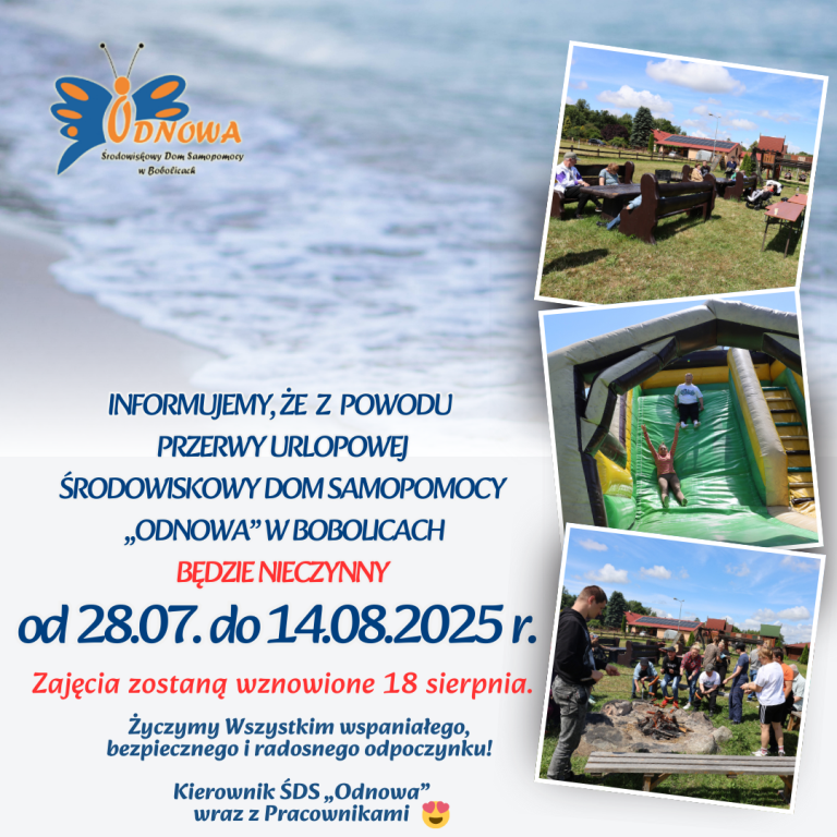 Informujemy, że z powodu przerwy urlopowej Środowiskowy Dom Samopomocy „Odnowa” będzie nieczynny w dniach 28.07. – 14.08.2025 r. Zajęcia zostaną wznowione 18 sierpnia Życzymy Wszystkim wspaniałego, bezpiecznego i radosnego odpoczynku! Kierownik ŚDS „Odnowa” wraz z Pracownikami